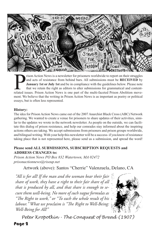 ment. We believe that the writing in Prison Action News. s, but s oflen less represer related issues. Prison Actior uli Prison Abolition move- as important as poetry or political ople on th ks say informed about the inspirng actions others andbil taking pla success-ifyou know ofesistance ed here, please send us a submission, and spread the word! thatis not reprs Please send ALL SUBM! ADDRESS CHANGES Prison Action News PO Box 832 Watertown, MA 02472 prisonactiomews@riseup.net Artwork (above): Santos “Cherrie” Valenzuela, Delano, CA “Allis for all! If the man and the woman bear their fuir - share of work, they have right to their fuir share of all ¢ that is produced by all, and that share is enough to se- cure them well-being. No more of such vague formudas as “The Right to work,” or “To cach the whole result of his « labour.” What we proclaim is “The Right to Well-Being Well-Being for ALl g Peter Kropotkin - The Conquiest of Bread (1907) Page 2 ONS, SUBSCRIPTION REQUESTS and